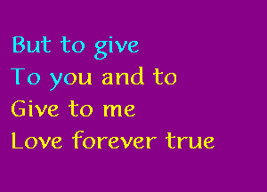 But to give
To you and to

Give to me
Love forever true