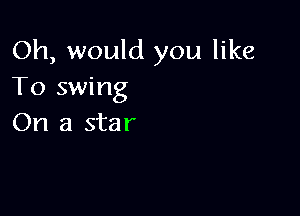 Oh, would you like
To swing

On a star