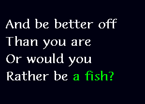 And be better off
Than you are

Or would you
Rather be a fish?
