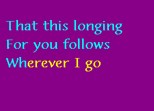 That this longing
For you follows

Wherever I go