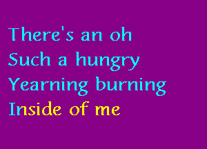 There's an oh

Such a hungry

Yearning burning
Inside of me