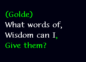 (G olde)
What words of,

Wisdom can I,
Give them?