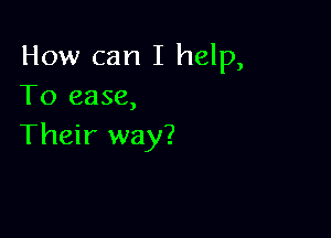 How can I help,
To ease,

Their way?