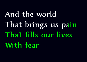 And the world
That brings us pain

That fills our lives
With fear