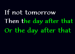 If not tomorrow
Then the day after that

Or the day after that