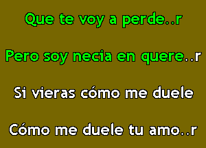 Que te voy a perde..r
Pero soy necia en quere..r
Si vieras c6mo me duele

Cbmo me duele tu amo..r