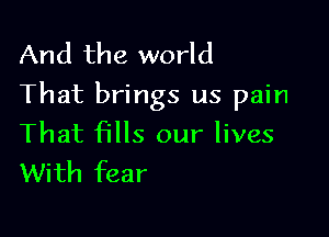 And the world
That brings us pain

That fills our lives
With fear