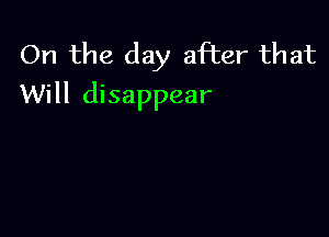 On the day after that
Will disappear