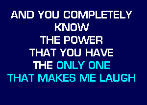 AND YOU COMPLETELY
KNOW
THE POWER
THAT YOU HAVE
THE ONLY ONE
THAT MAKES ME LAUGH