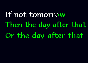 If not tomorrow
Then the day after that

Or the day after that