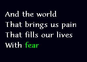 And the world
That brings us pain

That fills our lives
With fear