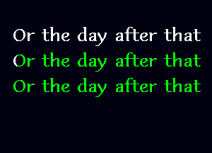 Or the day after that
Or the day after that
Or the day after that