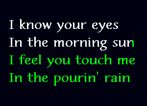 I know your eyes

In the morning sun
I feel you touch me
In the pourin' rain