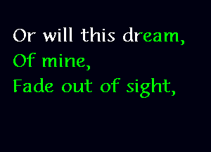 Or will this dream,
Of mine,

Fade out of sight,