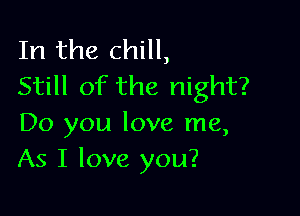 In the chill,
Still of the night?

Do you love me,
As I love you?