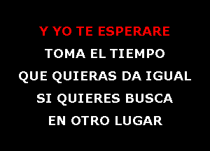 Y Y0 TE ESPERARE
TOMA EL TIEMPO
QUE QUIERAS DA IGUAL
SI QUIERES BUSCA
EN OTRO LUGAR