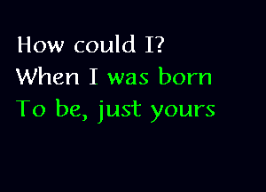 How could I?
When I was born

To be, just yours