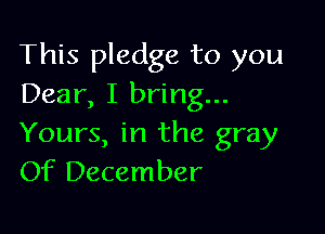 This pledge to you
Dear, I bring...

Yours, in the gray
Of December