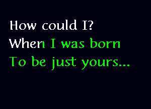 How could I?
When I was born

To be just yours...