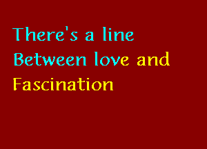 There's a line
Between love and

Fascination