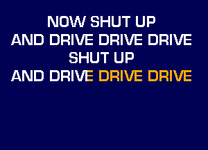 NOW SHUT UP
AND DRIVE DRIVE DRIVE
SHUT UP
AND DRIVE DRIVE DRIVE