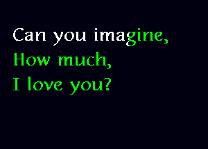 Can you imagine,
How much,

I love you?