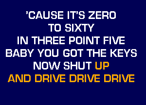 'CAUSE ITS ZERO
T0 SIXTY
IN THREE POINT FIVE
BABY YOU GOT THE KEYS
NOW SHUT UP
AND DRIVE DRIVE DRIVE