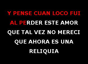 Y PENSE CUAN LOCO FUI
AL PERDER ESTE AMOR
QUE TAL VEZ N0 MERECI
QUE AHORA ES UNA
RELIQUIA