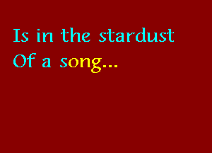 Is in the stardust
Of a song...
