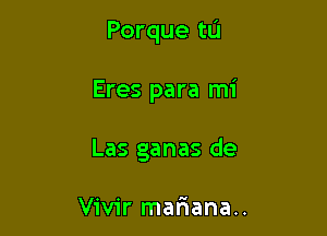 Porque tu

Eres para mi
Las ganas de

Vivir matiana..