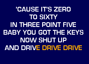 'CAUSE ITS ZERO
T0 SIXTY
IN THREE POINT FIVE
BABY YOU GOT THE KEYS
NOW SHUT UP
AND DRIVE DRIVE DRIVE