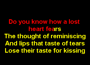 Do you know how a lost
heart fears
The thought of reminiscing
And lips that taste of tears
Lose their taste for kissing