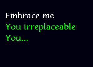 Embrace me
You irreplaceable

You...