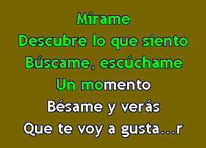 Mirame
Descubre lo que siento
Bascame, escdchame
Un momento
Bs'esame y veras
Que te voy a gusta...r