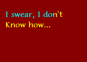 I swear, I don't
Know how...