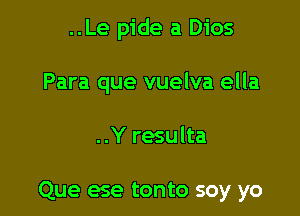 ..Le pide a Dios
Para que vuelva ella

..Y resulta

Que ese tonto soy yo