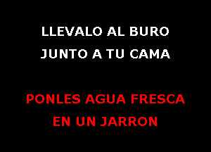 LLEVALO AL BURO
JUNTO A TU CAMA

PONLES AGUA FRESCA
EN UN JARRON