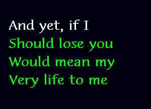And yet, if I
Should lose you

Would mean my
Very life to me