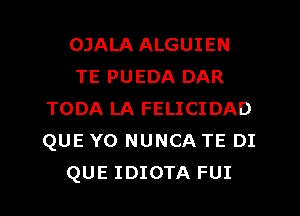 OJALA ALGUIEN
TE PUEDA DAR
TODA LA FELICIDAD
QUE Y0 NUNCA TE DI

QUE IDIOTA FUI l