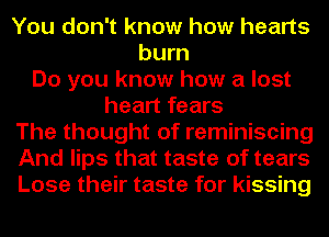 You don't know how hearts
burn
Do you know how a lost
heart fears
The thought of reminiscing
And lips that taste of tears
Lose their taste for kissing