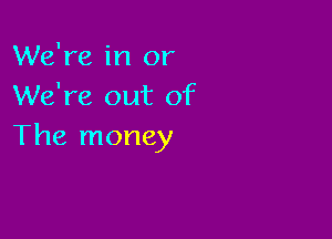 We're in or
We're out of

The money