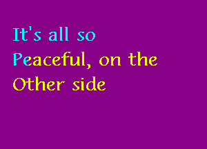 It's all so
Peaceful, on the

Other side