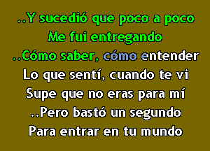 ..Y sucedic') que poco a poco
Me fui entregando
..C6mo saber, cdmo entender
Lo que senti, cuando te vi
Supe que no eras para mi
..Pero bastd un segundo
Para entrar en tu mundo