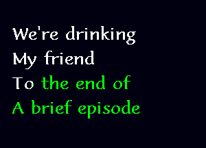 We're drinking
My friend

To the end of
A brief episode