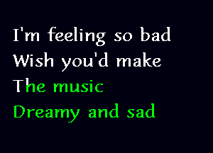 I'm feeling so bad

Wish you'd make
The music

Dreamy and sad