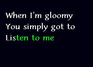 When I'm gloomy

You simply got to
Listen to me