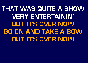 THAT WAS QUITE A SHOW
VERY ENTERTAININ'
BUT ITS OVER NOW

GO ON AND TAKE A BOW
BUT ITS OVER NOW