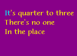 It's quarter to three
There's no one

In the place