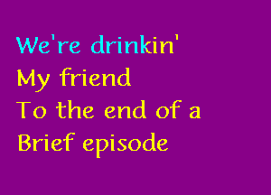 We're drinkin'
My friend

To the end of a
Brief episode
