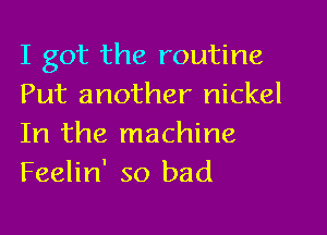 I got the routine
Put another nickel

In the machine
Feelin' so bad